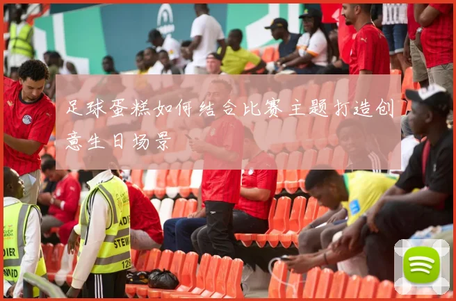 足球蛋糕如何结合比赛主题打造创意生日场景