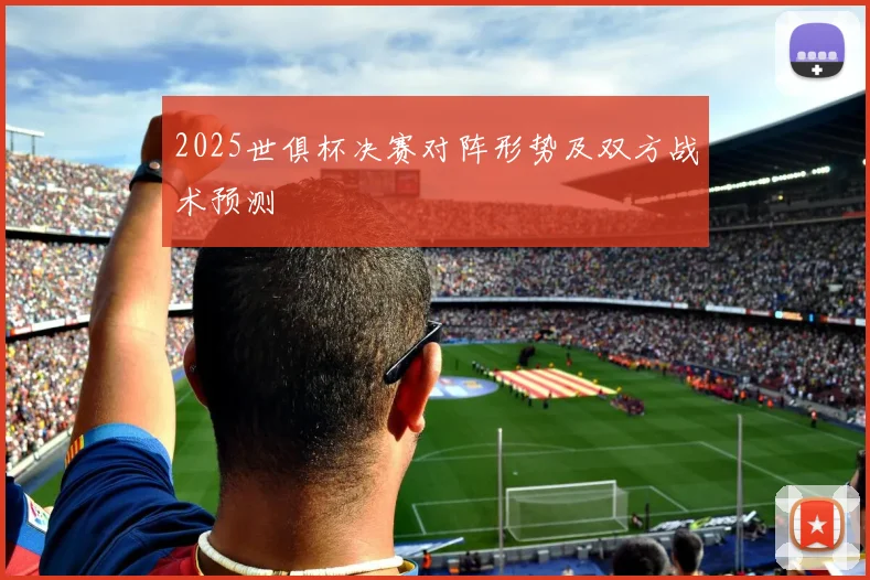 2025世俱杯决赛对阵形势及双方战术预测