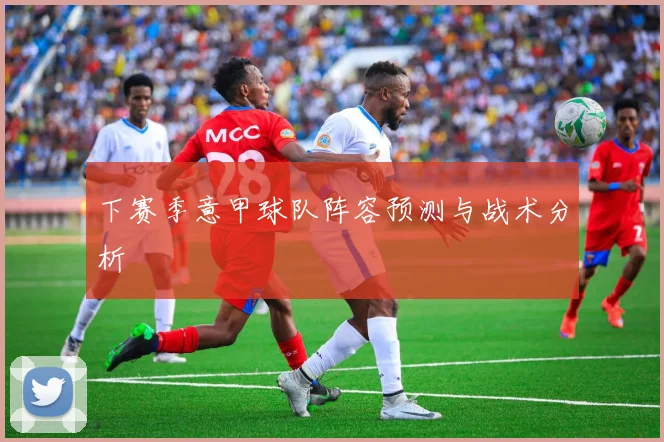 下赛季意甲球队阵容预测与战术分析