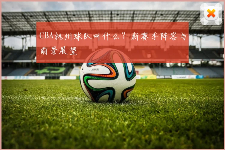 CBA杭州球队叫什么？新赛季阵容与前景展望
