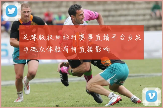 足球版权纠纷对赛事直播平台分发与观众体验有何直接影响